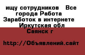 ищу сотрудников - Все города Работа » Заработок в интернете   . Иркутская обл.,Саянск г.